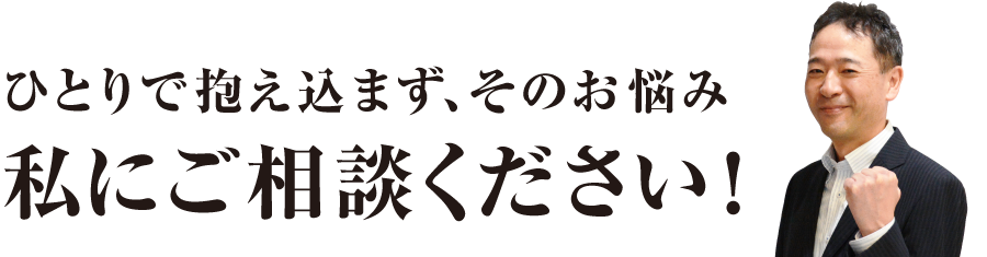 ひとりで抱え込まず、そのお悩み私にご相談ください！