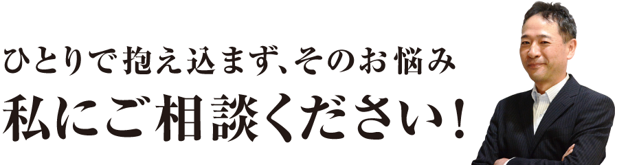 ひとりで抱え込まず、そのお悩み私にご相談ください！