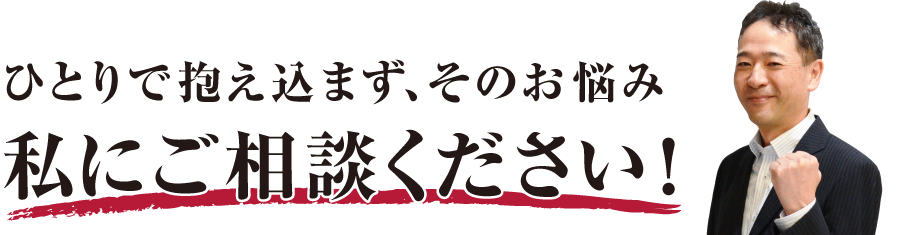 ひとりで抱え込まず、そのお悩み私にご相談ください！