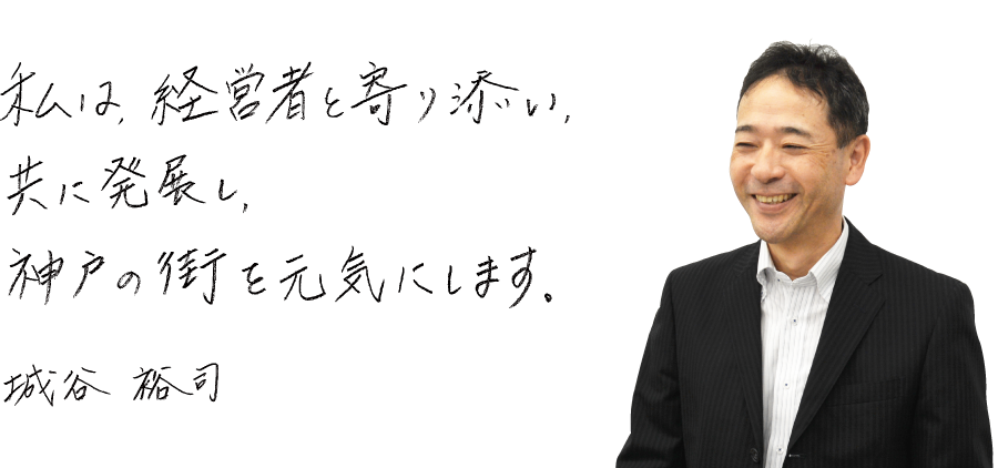 私は、経営者と寄り添い、共に発展し、神戸の街を元気にします。城谷裕司