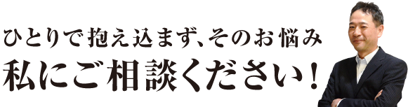 ひとりで抱え込まず、そのお悩み私にご相談ください！