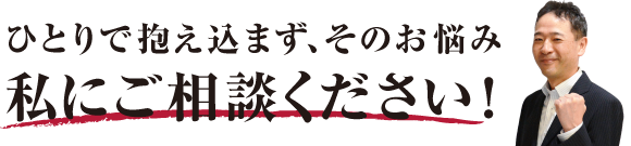 ひとりで抱え込まず、そのお悩み私にご相談ください！