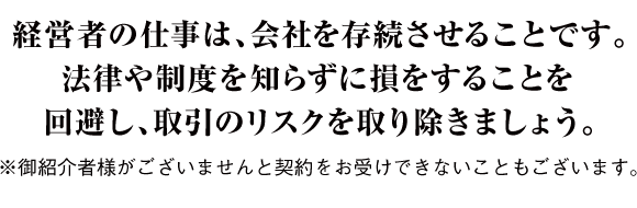 経営者の仕事は、会社を存続させることです。法律や制度を知らずに損をすることを回避し、取引のリスクを取り除きましょう。※御紹介者様がございませんと契約をお受けできないこともございます。