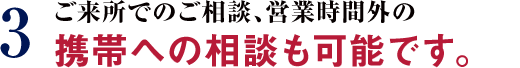 3 ご来所でのご相談、営業時間外の携帯への相談も可能です。
