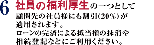 6 社員の福利厚生の一つとして顧問先の社員様にも割引(20%)が適用されます。ローンの完済による抵当権の抹消や相続登記などにご利用ください。