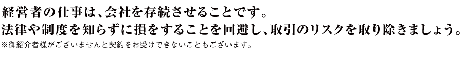 経営者の仕事は、会社を存続させることです。法律や制度を知らずに損をすることを回避し、取引のリスクを取り除きましょう。※御紹介者様がございませんと契約をお受けできないこともございます。