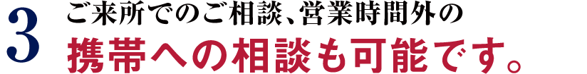 3 ご来所でのご相談、営業時間外の携帯への相談も可能です。
