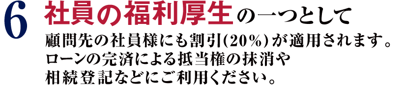 6 社員の福利厚生の一つとして顧問先の社員様にも割引(20%)が適用されます。ローンの完済による抵当権の抹消や相続登記などにご利用ください。