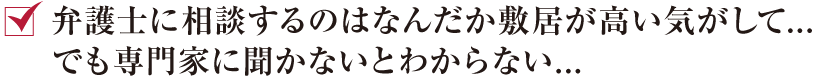 弁護士に相談するのはなんだか敷居が高い気がして...でも専門家に聞かないとわからない...